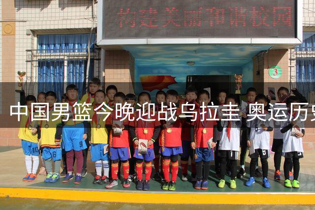 中国男篮今晚迎战乌拉圭 奥运历史交锋曾7分憾负