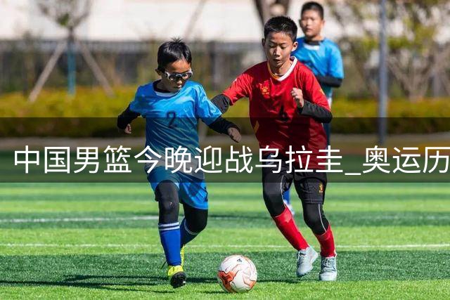 中国男篮今晚迎战乌拉圭 奥运历史交锋曾7分憾负