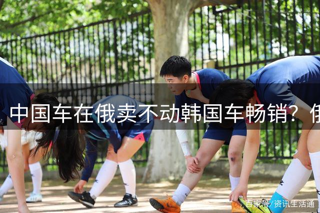 中国车在俄卖不动韩国车畅销？俄媒：俄罗斯人疯抢的韩国车，60%是中国制造的