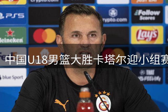 中国U18男篮大胜卡塔尔迎小组赛两连胜