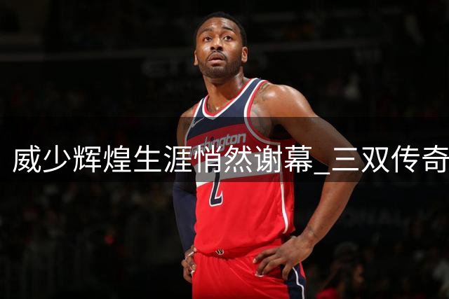 威少辉煌生涯悄然谢幕 三双传奇成就非凡却也成桎梏