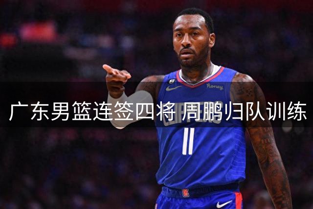 广东男篮连签四将 周鹏归队训练 徐杰与杨鸣成好友