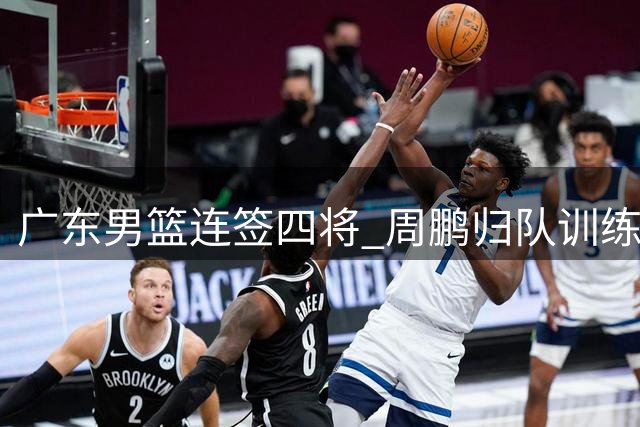 广东男篮连签四将 周鹏归队训练 徐杰与杨鸣成好友