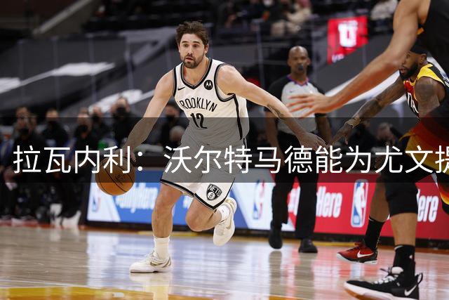 拉瓦内利：沃尔特马德能为尤文提供助力 转会窗尤文已尽最大努力