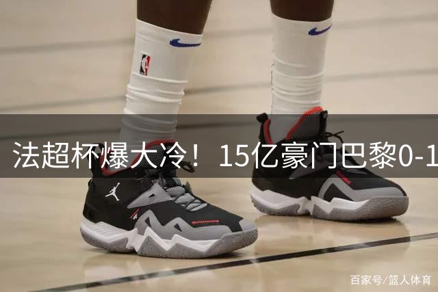 法超杯爆大冷！15亿豪门巴黎0-1不敌黑马 五连冠梦碎
