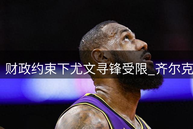 财政约束下尤文寻锋受限 齐尔克泽因合约优势领跑